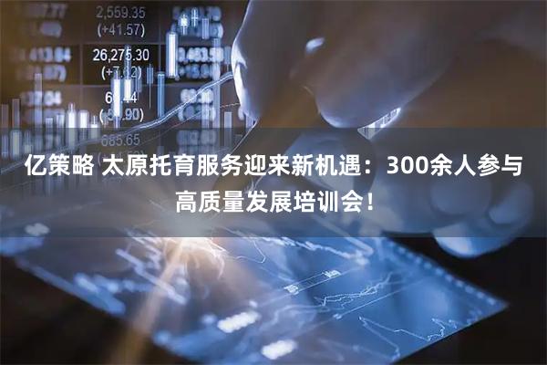 亿策略 太原托育服务迎来新机遇：300余人参与高质量发展培训会！