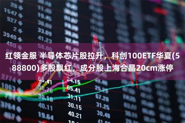 红领金服 半导体芯片股拉升，科创100ETF华夏(588800)多股飘红，成分股上海合晶20cm涨停
