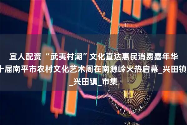宜人配资 “武夷村潮”文化直达惠民消费嘉年华暨第十届南平市农村文化艺术周在南源岭火热启幕_兴田镇_市集