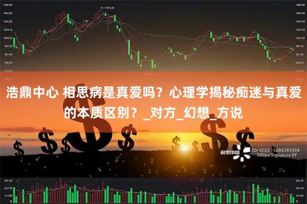 浩鼎中心 相思病是真爱吗？心理学揭秘痴迷与真爱的本质区别？_对方_幻想_方说