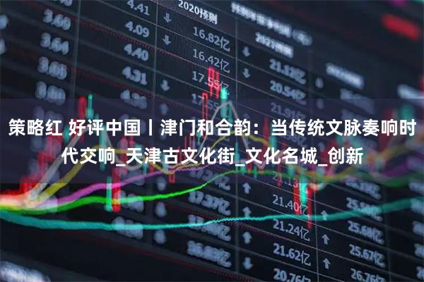策略红 好评中国丨津门和合韵：当传统文脉奏响时代交响_天津古文化街_文化名城_创新