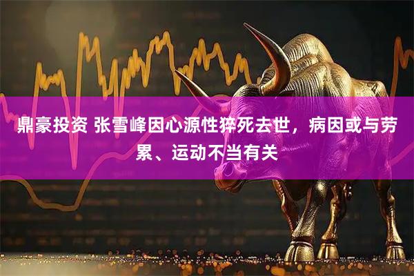 鼎豪投资 张雪峰因心源性猝死去世，病因或与劳累、运动不当有关