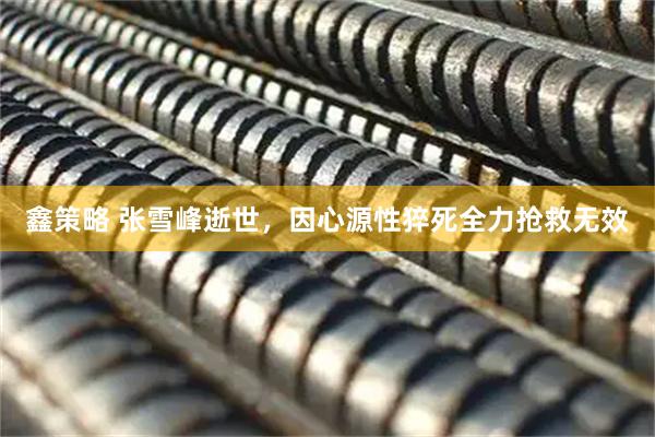 鑫策略 张雪峰逝世，因心源性猝死全力抢救无效