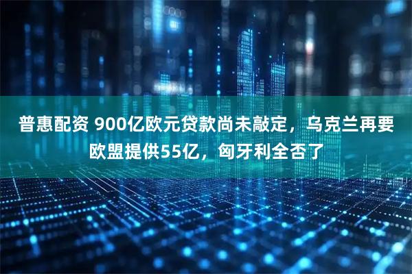 普惠配资 900亿欧元贷款尚未敲定，乌克兰再要欧盟提供55亿，匈牙利全否了