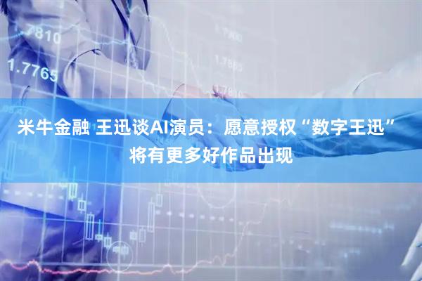 米牛金融 王迅谈AI演员：愿意授权“数字王迅” 将有更多好作品出现