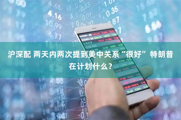 沪深配 两天内两次提到美中关系“很好” 特朗普在计划什么？