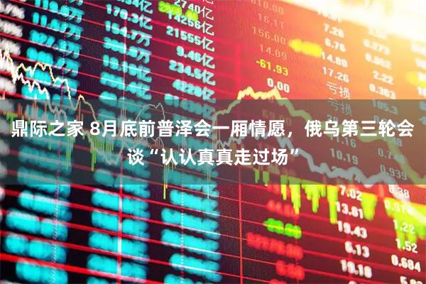 鼎际之家 8月底前普泽会一厢情愿，俄乌第三轮会谈“认认真真走过场”
