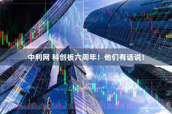中利网 科创板六周年！他们有话说！