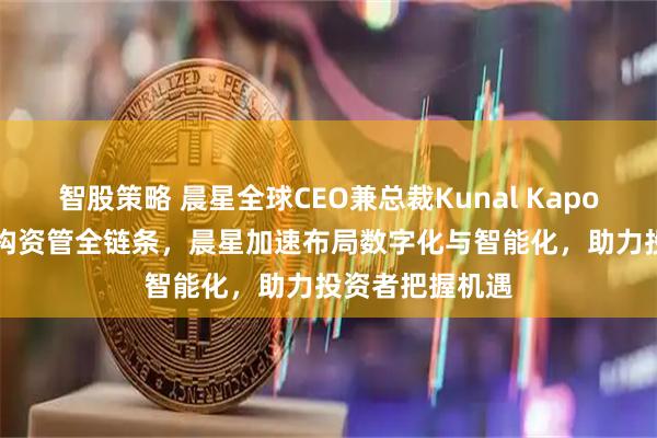 智股策略 晨星全球CEO兼总裁Kunal Kapoor：AI深度重构资管全链条，晨星加速布局数字化与智能化，助力投资者把握机遇