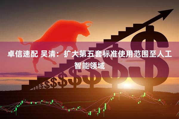 卓信速配 吴清：扩大第五套标准使用范围至人工智能领域