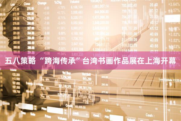 五八策略 “跨海传承”台湾书画作品展在上海开幕